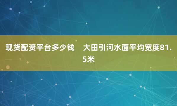 现货配资平台多少钱    大田引河水面平均宽度81.5米